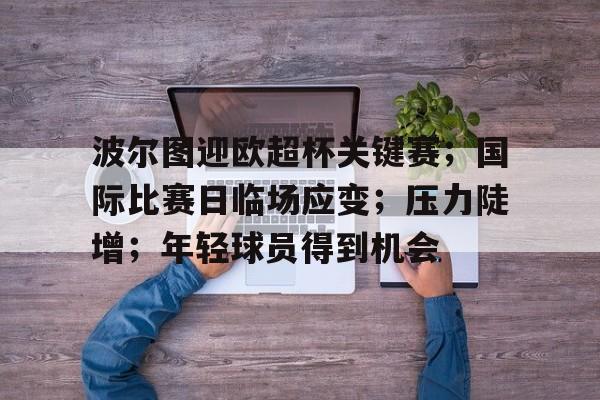 爱游戏-波尔图迎欧超杯关键赛；国际比赛日临场应变；压力陡增；年轻球员得到机会的简单介绍