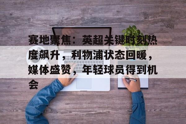 电竞投注-关于赛地聚焦：英超关键时刻热度飙升，利物浦状态回暖，媒体盛赞，年轻球员得到机会的信息